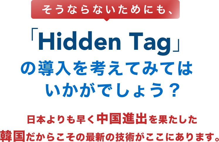 そうならないためにも、「Hidden Tag」の導入を考えてみてはいかがでしょう？日本よりも早く中国進出を果たした韓国だからこその最新の技術がここにあります。
